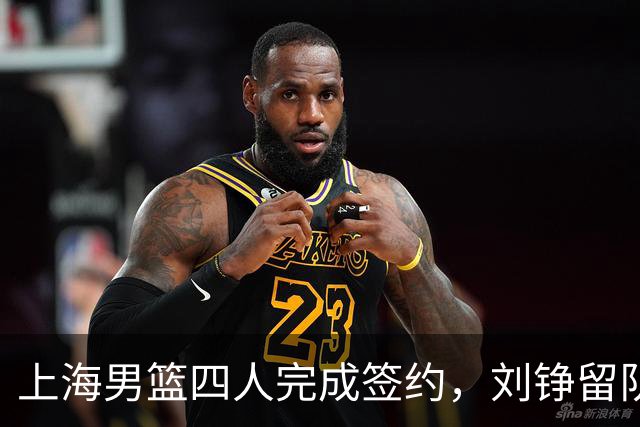 上海男篮四人完成签约，刘铮留队闫鹏飞索要三年合同，古德温基本续约留队