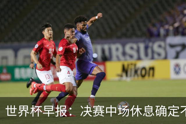 世界杯早报：决赛中场休息确定不超过17分钟；齐达内执教法国HWG