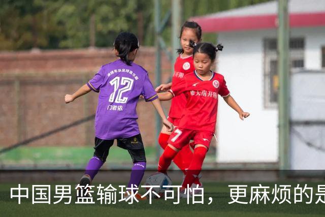 中国男篮输球不可怕，更麻烦的是这三件事，世预赛可能要垫底出局