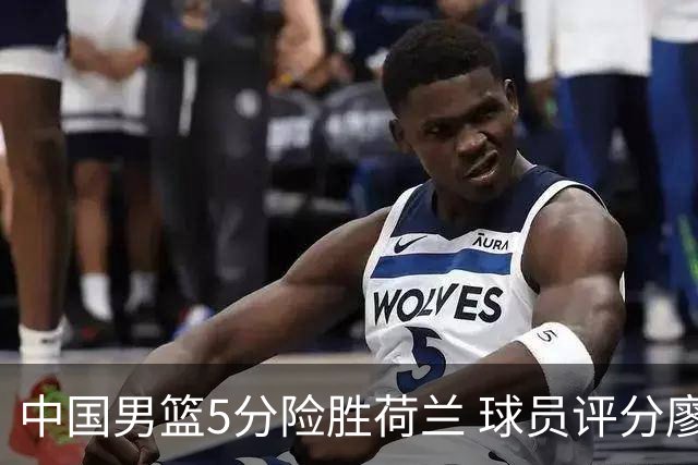 中国男篮5分险胜荷兰 球员评分廖三宁封王 2将平庸 最差之人浮出水面