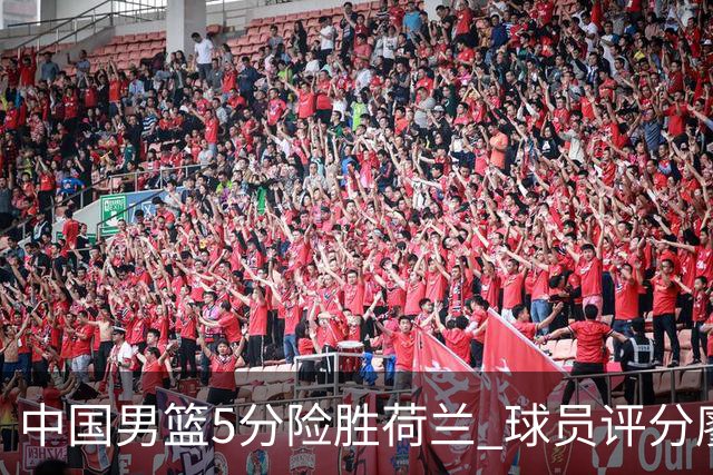 中国男篮5分险胜荷兰 球员评分廖三宁封王 2将平庸 最差之人浮出水面