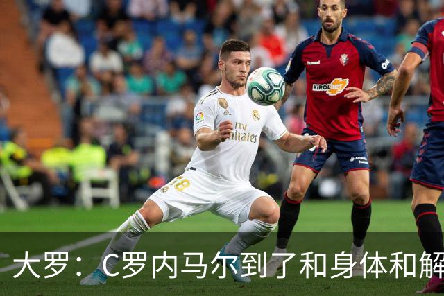 大罗：C罗内马尔到了和身体和解的阶段，身体最终会替你做出决定