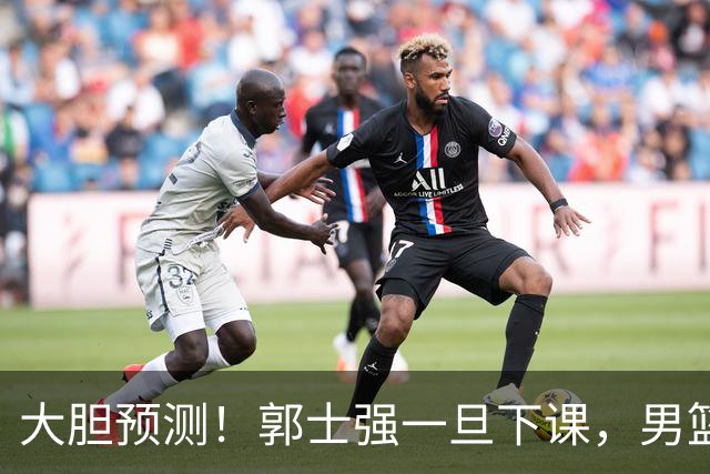 大胆预测！郭士强一旦下课，男篮新主帅99％在以下会在这三人之间产生