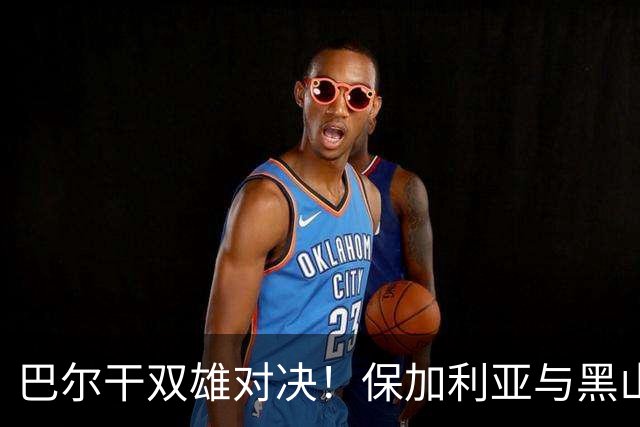 巴尔干双雄对决！保加利亚与黑山的友谊赛分析