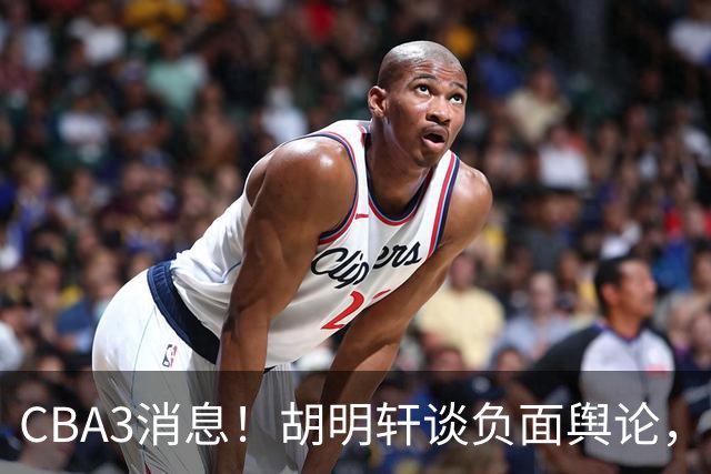CBA3消息！胡明轩谈负面舆论，张镇麟称赞王哲林，山西新帅非杨鸣！