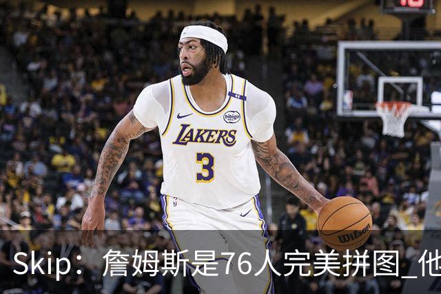 Skip：詹姆斯是76人完美拼图 他擅长传球但缺乏乔丹的关键基因