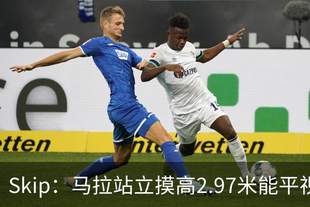 Skip：马拉站立摸高2.97米能平视文班 静态数据两人平起平坐
